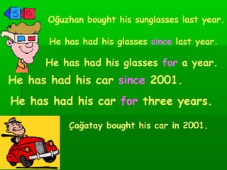 Oğuzhan bought his sunglasses last year. He has had his glasses  since   last year. He has had his glasses  for  a year. Çağatay bought his car in 2001. He has had his car  since  2001. He has had his car  for  three years. 