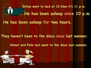 Erhan went to bed at 10.Now it’s 11 p.m. He has been asleep  since  10 p.m . He has been asleep  for  two hours. Ahmet and Pelin last went to the disco last summer. They haven’t been to the disco  since  last summer. 