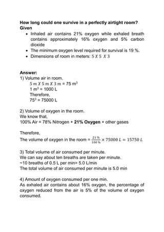 How long could one survive in a perfectly airtight room?
Given
 Inhaled air contains 21% oxygen while exhaled breath
contains approximately 16% oxygen and 5% carbon
dioxide
 The minimum oxygen level required for survival is 19 %.
 Dimensions of room in meters: 5 𝑋 5 𝑋 3
Answer:
1) Volume air in room.
5 𝑚 𝑋 5 𝑚 𝑋 3 𝑚 = 75 m3
1 m3
= 1000 L
Therefore,
753
= 75000 L
2) Volume of oxygen in the room.
We know that,
100% Air = 78% Nitrogen + 21% Oxygen + other gases
Therefore,
The volume of oxygen in the room =
21 %
100 %
× 75000 𝐿 = 15750 𝐿
3) Total volume of air consumed per minute.
We can say about ten breaths are taken per minute.
~10 breaths of 0.5 L per min= 5.0 L/min
The total volume of air consumed per minute is 5.0 min
4) Amount of oxygen consumed per one min.
As exhaled air contains about 16% oxygen, the percentage of
oxygen reduced from the air is 5% of the volume of oxygen
consumed.
 