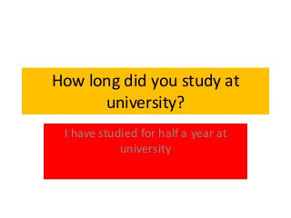 How long did you study at 
university? 
I have studied for half a year at 
university 
 