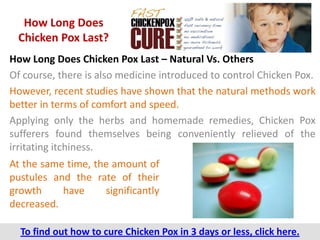 How Long Does
 Chicken Pox Last?
How Long Does Chicken Pox Last – Natural Vs. Others
Of course, there is also medicine introduced to control Chicken Pox.
However, recent studies have shown that the natural methods work
better in terms of comfort and speed.
Applying only the herbs and homemade remedies, Chicken Pox
sufferers found themselves being conveniently relieved of the
irritating itchiness.
At the same time, the amount of
pustules and the rate of their
growth     have     significantly
decreased.

  To find out how to cure Chicken Pox in 3 days or less, click here.
 