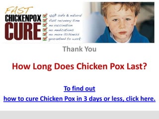 Thank You

   How Long Does Chicken Pox Last?

                    To find out
how to cure Chicken Pox in 3 days or less, click here.
 