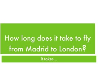 How long does it take to fly from Madrid to London ? It takes... 