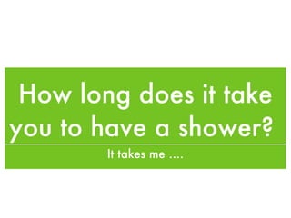 How long does it take you to have a shower?  It takes me .... 