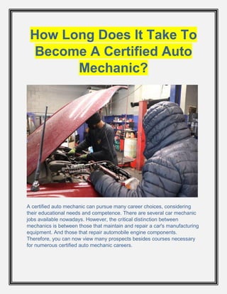 How Long Does It Take To
Become A Certified Auto
Mechanic?
A certified auto mechanic can pursue many career choices, considering
their educational needs and competence. There are several car mechanic
jobs available nowadays. However, the critical distinction between
mechanics is between those that maintain and repair a car's manufacturing
equipment. And those that repair automobile engine components.
Therefore, you can now view many prospects besides courses necessary
for numerous certified auto mechanic careers.
 