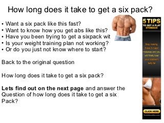 How long does it take to get a six pack?
● Want a six pack like this fast?
● Want to know how you get abs like this?

● Have you been trying to get a sixpack with no joy?

● Is your weight training plan not working?

● Or do you just not know where to start?




Back to the original question

How long does it take to get a six pack?

Lets find out on the next page and answer the
Question of how long does it take to get a six
Pack?
 