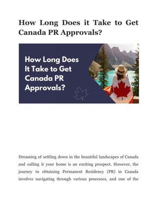 How Long Does it Take to Get
Canada PR Approvals?
Dreaming of settling down in the beautiful landscapes of Canada
and calling it your home is an exciting prospect. However, the
journey to obtaining Permanent Residency (PR) in Canada
involves navigating through various processes, and one of the
 