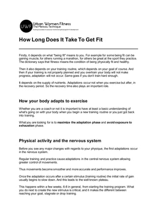 How Long Does It Take To Get Fit
Firstly, it depends on what "being fit" means to you. For example for some being fit can be
gaining muscle, for others running a marathon, for others be great at the sport they practice.
The dictionary says that fitness means the condition of being physically fit and healthy.
Then it also depends on your training routine, which depends on your goal of course. And
then if your training is not properly planned and you overtrain your body will not make
progress, adaptation will not occur. Same goes if you don't train hard enough.
It depends on the supply of nutrients. Adaptations occur not when you exercise but after, in
the recovery period. So the recovery time also plays an important role.
How your body adapts to exercise
Whether you are a coach or not it is important to have at least a basic understanding of
what's going on with your body when you begin a new training routine or you just got back
into training.
What you are looking for is to maximize the adaptation phase and avoid exposure to
exhaustion phase.
Physical activity and the nervous system
Before you see any major changes with regards to your physique, the first adaptations occur
in the nervous system.
Regular training and practice cause adaptations in the central nervous system allowing
greater control of movements.
Thus movements become smoother and more accurate and performance improves.
Once the adaptation occurs after a certain stimulus (training routine) the initial rate of gain
usually begins to slow down. And this leads to the well known plateau.
This happens within a few weeks, 6-8 in general, from starting the training program. What
you do next to create the new stimulus is critical, and it makes the different between
reaching your goal, stagnate or drop training.
 