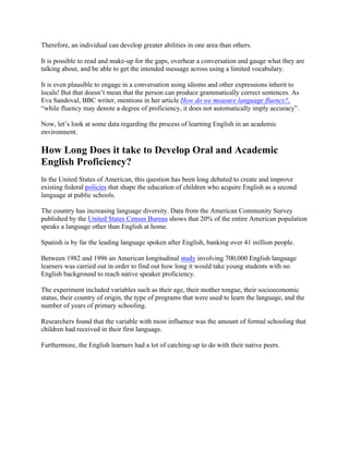 Therefore, an individual can develop greater abilities in one area than others.
It is possible to read and make-up for the gaps, overhear a conversation and gauge what they are
talking about, and be able to get the intended message across using a limited vocabulary.
It is even plausible to engage in a conversation using idioms and other expressions inherit to
locals! But that doesn’t mean that the person can produce grammatically correct sentences. As
Eva Sandoval, BBC writer, mentions in her article How do we measure language fluency?,
“while fluency may denote a degree of proficiency, it does not automatically imply accuracy”.
Now, let’s look at some data regarding the process of learning English in an academic
environment.
How Long Does it take to Develop Oral and Academic
English Proficiency?
In the United States of American, this question has been long debated to create and improve
existing federal policies that shape the education of children who acquire English as a second
language at public schools.
The country has increasing language diversity. Data from the American Community Survey
published by the United States Census Bureau shows that 20% of the entire American population
speaks a language other than English at home.
Spanish is by far the leading language spoken after English, banking over 41 million people.
Between 1982 and 1996 an American longitudinal study involving 700,000 English language
learners was carried out in order to find out how long it would take young students with no
English background to reach native speaker proficiency.
The experiment included variables such as their age, their mother tongue, their socioeconomic
status, their country of origin, the type of programs that were used to learn the language, and the
number of years of primary schooling.
Researchers found that the variable with most influence was the amount of formal schooling that
children had received in their first language.
Furthermore, the English learners had a lot of catching-up to do with their native peers.
 