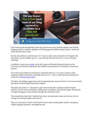 From fourth grade through high school the gap between native English speakers and English
language learners widened, regardless of the language the children spoke at home, Asian and
Latins had the same results.
Results showed that it took between 5 to 7 years to achieve the desired level of English; this
time-frame was for children age 8-11 years old and who had received 2-3 years of formal
schooling.
In addition, a more recent study run by the Linguistic Minority Research Institute at the
University of California looked into four different school districts in California to find some
answers.
The results showed that oral proficiency could take between 3 to 5 years to attain, whilst
academic English proficiency could take between 4 to 7 years to fully develop (matching the
results from Thomas and Collier).
Therefore, the findings suggest the need of augmenting the amount of hours of services currently
provided to limited-English-proficient students.
The paper also refers to a “progressive gap” between the native speakers and the English
learners, with the latter continuing to enlarge their vocabulary, general knowledge, and mastery
of English language as they progress through the elementary years.
The research also states that “students from lower socioeconomic status are the ones who on
average are learning English more slowly”.
Thus, it is necessary to factor in this kind of issues when creating public policies, designing
English language programs, and applying tests.
 