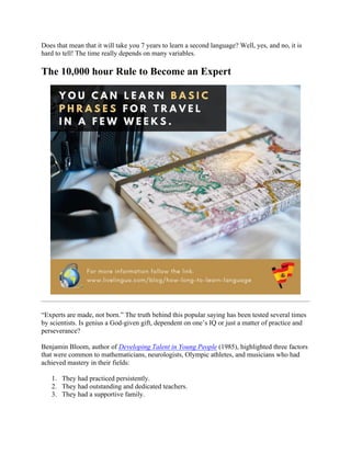 Does that mean that it will take you 7 years to learn a second language? Well, yes, and no, it is
hard to tell! The time really depends on many variables.
The 10,000 hour Rule to Become an Expert
“Experts are made, not born.” The truth behind this popular saying has been tested several times
by scientists. Is genius a God-given gift, dependent on one’s IQ or just a matter of practice and
perseverance?
Benjamin Bloom, author of Developing Talent in Young People (1985), highlighted three factors
that were common to mathematicians, neurologists, Olympic athletes, and musicians who had
achieved mastery in their fields:
1. They had practiced persistently.
2. They had outstanding and dedicated teachers.
3. They had a supportive family.
 