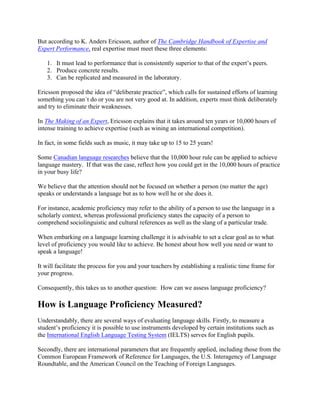 But according to K. Anders Ericsson, author of The Cambridge Handbook of Expertise and
Expert Performance, real expertise must meet these three elements:
1. It must lead to performance that is consistently superior to that of the expert’s peers.
2. Produce concrete results.
3. Can be replicated and measured in the laboratory.
Ericsson proposed the idea of “deliberate practice”, which calls for sustained efforts of learning
something you can´t do or you are not very good at. In addition, experts must think deliberately
and try to eliminate their weaknesses.
In The Making of an Expert, Ericsson explains that it takes around ten years or 10,000 hours of
intense training to achieve expertise (such as wining an international competition).
In fact, in some fields such as music, it may take up to 15 to 25 years!
Some Canadian language researches believe that the 10,000 hour rule can be applied to achieve
language mastery. If that was the case, reflect how you could get in the 10,000 hours of practice
in your busy life?
We believe that the attention should not be focused on whether a person (no matter the age)
speaks or understands a language but as to how well he or she does it.
For instance, academic proficiency may refer to the ability of a person to use the language in a
scholarly context, whereas professional proficiency states the capacity of a person to
comprehend sociolinguistic and cultural references as well as the slang of a particular trade.
When embarking on a language learning challenge it is advisable to set a clear goal as to what
level of proficiency you would like to achieve. Be honest about how well you need or want to
speak a language!
It will facilitate the process for you and your teachers by establishing a realistic time frame for
your progress.
Consequently, this takes us to another question: How can we assess language proficiency?
How is Language Proficiency Measured?
Understandably, there are several ways of evaluating language skills. Firstly, to measure a
student’s proficiency it is possible to use instruments developed by certain institutions such as
the International English Language Testing System (IELTS) serves for English pupils.
Secondly, there are international parameters that are frequently applied, including those from the
Common European Framework of Reference for Languages, the U.S. Interagency of Language
Roundtable, and the American Council on the Teaching of Foreign Languages.
 
