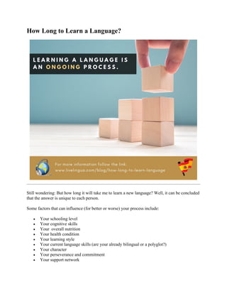 How Long to Learn a Language?
Still wondering: But how long it will take me to learn a new language? Well, it can be concluded
that the answer is unique to each person.
Some factors that can influence (for better or worse) your process include:
• Your schooling level
• Your cognitive skills
• Your overall nutrition
• Your health condition
• Your learning style
• Your current language skills (are your already bilingual or a polyglot?)
• Your character
• Your perseverance and commitment
• Your support network
 