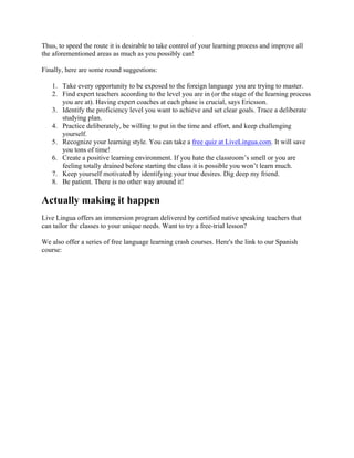 Thus, to speed the route it is desirable to take control of your learning process and improve all
the aforementioned areas as much as you possibly can!
Finally, here are some round suggestions:
1. Take every opportunity to be exposed to the foreign language you are trying to master.
2. Find expert teachers according to the level you are in (or the stage of the learning process
you are at). Having expert coaches at each phase is crucial, says Ericsson.
3. Identify the proficiency level you want to achieve and set clear goals. Trace a deliberate
studying plan.
4. Practice deliberately, be willing to put in the time and effort, and keep challenging
yourself.
5. Recognize your learning style. You can take a free quiz at LiveLingua.com. It will save
you tons of time!
6. Create a positive learning environment. If you hate the classroom’s smell or you are
feeling totally drained before starting the class it is possible you won’t learn much.
7. Keep yourself motivated by identifying your true desires. Dig deep my friend.
8. Be patient. There is no other way around it!
Actually making it happen
Live Lingua offers an immersion program delivered by certified native speaking teachers that
can tailor the classes to your unique needs. Want to try a free-trial lesson?
We also offer a series of free language learning crash courses. Here's the link to our Spanish
course:
 