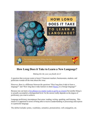 How Long Does it Take to Learn a New Language?
Making this the year you finally do it!
A question that everyone wants to know! Classroom teachers, businessmen, students, and
politicians wonder all the time about this issue.
However, there is a difference between the questions “How long does it take to learn a
language?” and “How long does it take learners to attain fluency in a foreign language?”
Because one can learn a few phrases in a matter weeks to get by as a tourist but another thing is
to actually accomplish a distinguished level. So the answer really depends on the degree of
proficiency you want to achieve.
Language proficiency encompasses four areas: reading, writing, speaking, and listening. This
means it is appraised in terms of being able to receive (understanding or processing) and express
in a particular language.
The skillset includes syntax, vocabulary, semantics, pronunciation, verb conjugation, etc.
 