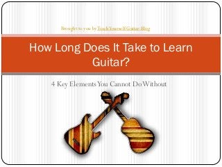 4 Key ElementsYou Cannot DoWithout
How Long Does It Take to Learn
Guitar?
Brought to you byTeachYourself Guitar Blog
 