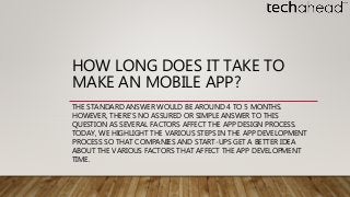 HOW LONG DOES IT TAKE TO
MAKE AN MOBILE APP?
THE STANDARD ANSWER WOULD BE AROUND 4 TO 5 MONTHS.
HOWEVER, THERE’S NO ASSURED OR SIMPLE ANSWER TO THIS
QUESTION AS SEVERAL FACTORS AFFECT THE APP DESIGN PROCESS.
TODAY, WE HIGHLIGHT THE VARIOUS STEPS IN THE APP DEVELOPMENT
PROCESS SO THAT COMPANIES AND START-UPS GET A BETTER IDEA
ABOUT THE VARIOUS FACTORS THAT AFFECT THE APP DEVELOPMENT
TIME.
 