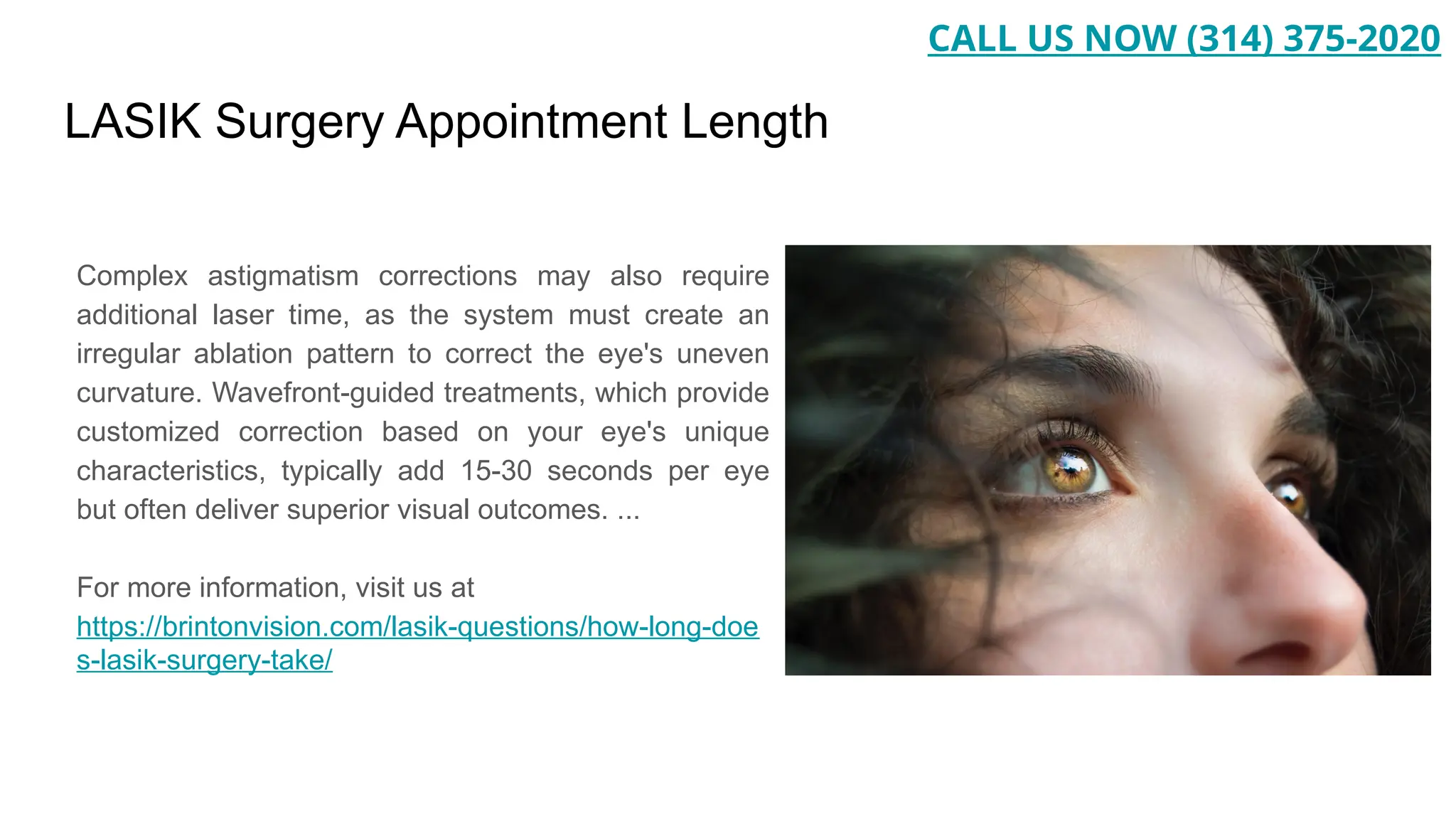 LASIK Surgery Appointment Length
Complex astigmatism corrections may also require
additional laser time, as the system must create an
irregular ablation pattern to correct the eye's uneven
curvature. Wavefront-guided treatments, which provide
customized correction based on your eye's unique
characteristics, typically add 15-30 seconds per eye
but often deliver superior visual outcomes. ...
For more information, visit us at
https://brintonvision.com/lasik-questions/how-long-doe
s-lasik-surgery-take/
CALL US NOW (314) 375-2020
 