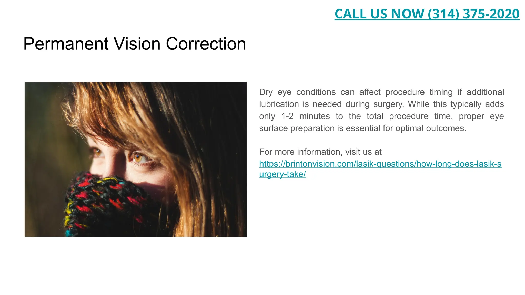 Permanent Vision Correction
Dry eye conditions can affect procedure timing if additional
lubrication is needed during surgery. While this typically adds
only 1-2 minutes to the total procedure time, proper eye
surface preparation is essential for optimal outcomes.
For more information, visit us at
https://brintonvision.com/lasik-questions/how-long-does-lasik-s
urgery-take/
CALL US NOW (314) 375-2020
 