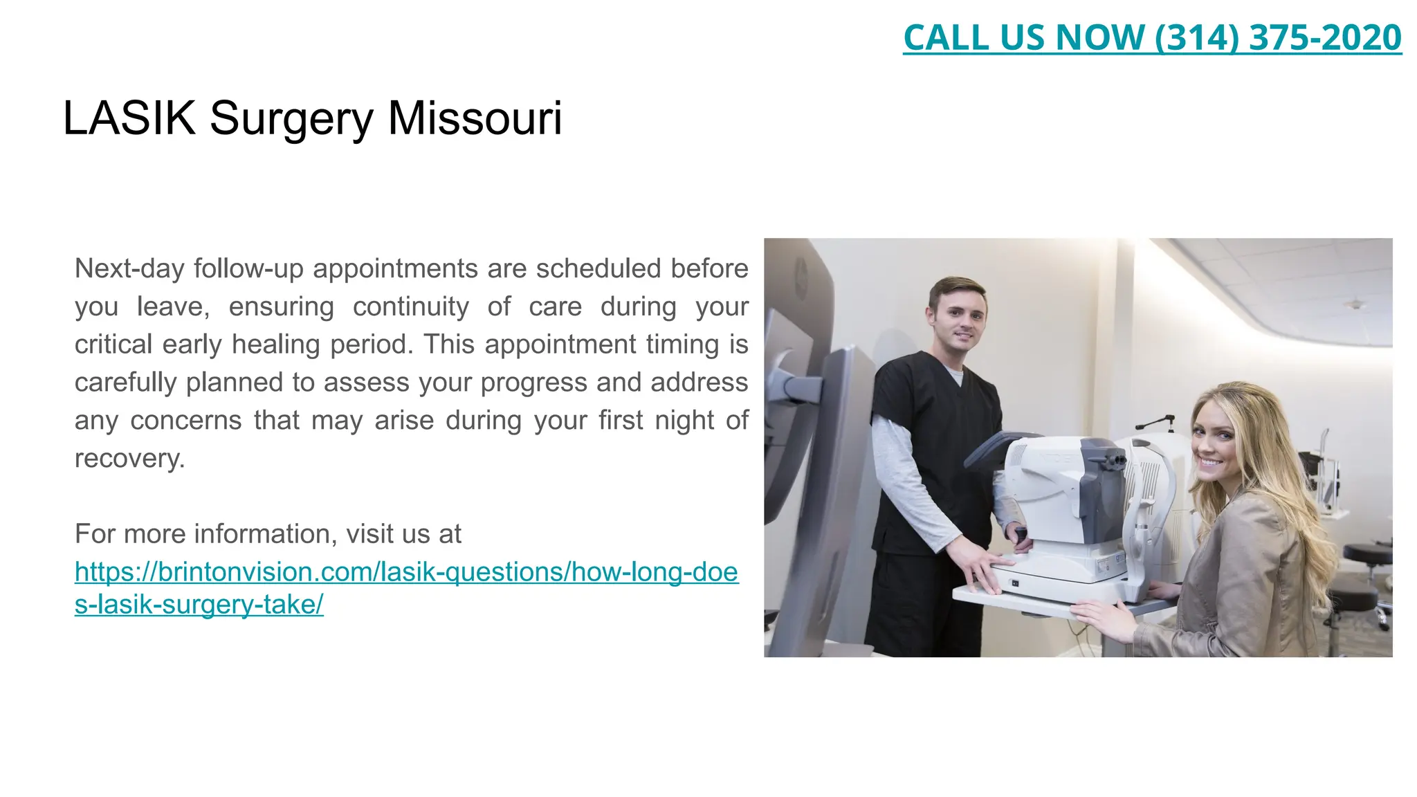 LASIK Surgery Missouri
Next-day follow-up appointments are scheduled before
you leave, ensuring continuity of care during your
critical early healing period. This appointment timing is
carefully planned to assess your progress and address
any concerns that may arise during your first night of
recovery.
For more information, visit us at
https://brintonvision.com/lasik-questions/how-long-doe
s-lasik-surgery-take/
CALL US NOW (314) 375-2020
 