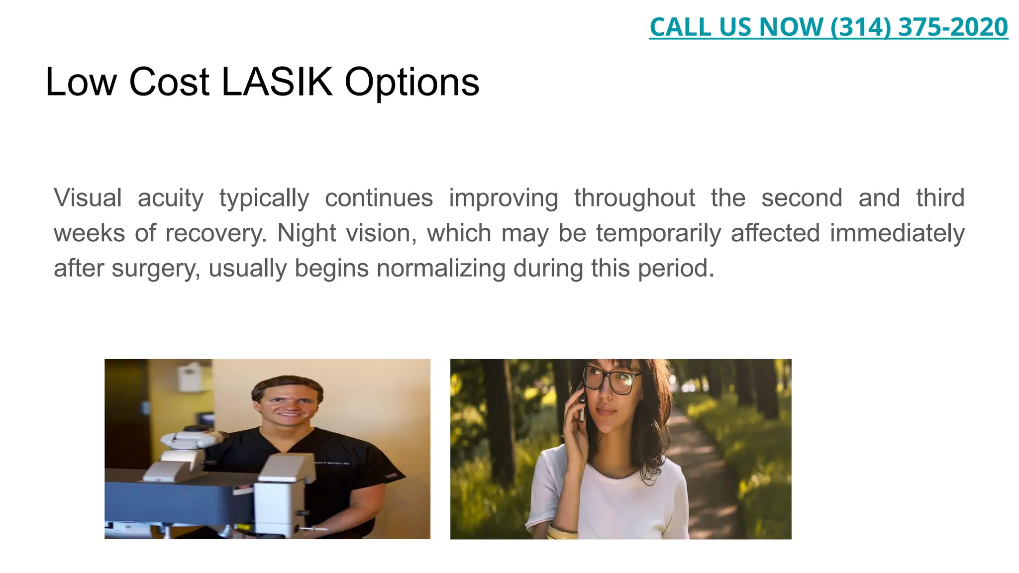 Low Cost LASIK Options
Visual acuity typically continues improving throughout the second and third
weeks of recovery. Night vision, which may be temporarily affected immediately
after surgery, usually begins normalizing during this period.
CALL US NOW (314) 375-2020
 