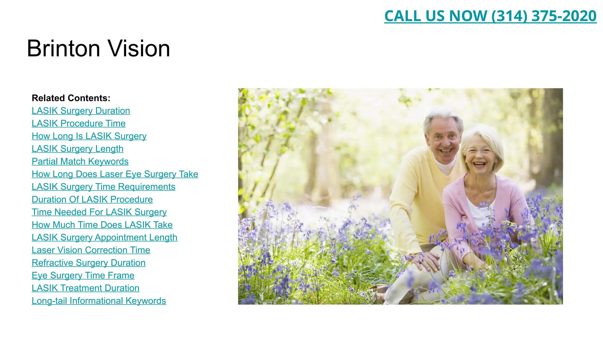 Brinton Vision
Related Contents:
LASIK Surgery Duration
LASIK Procedure Time
How Long Is LASIK Surgery
LASIK Surgery Length
Partial Match Keywords
How Long Does Laser Eye Surgery Take
LASIK Surgery Time Requirements
Duration Of LASIK Procedure
Time Needed For LASIK Surgery
How Much Time Does LASIK Take
LASIK Surgery Appointment Length
Laser Vision Correction Time
Refractive Surgery Duration
Eye Surgery Time Frame
LASIK Treatment Duration
Long-tail Informational Keywords
CALL US NOW (314) 375-2020
 