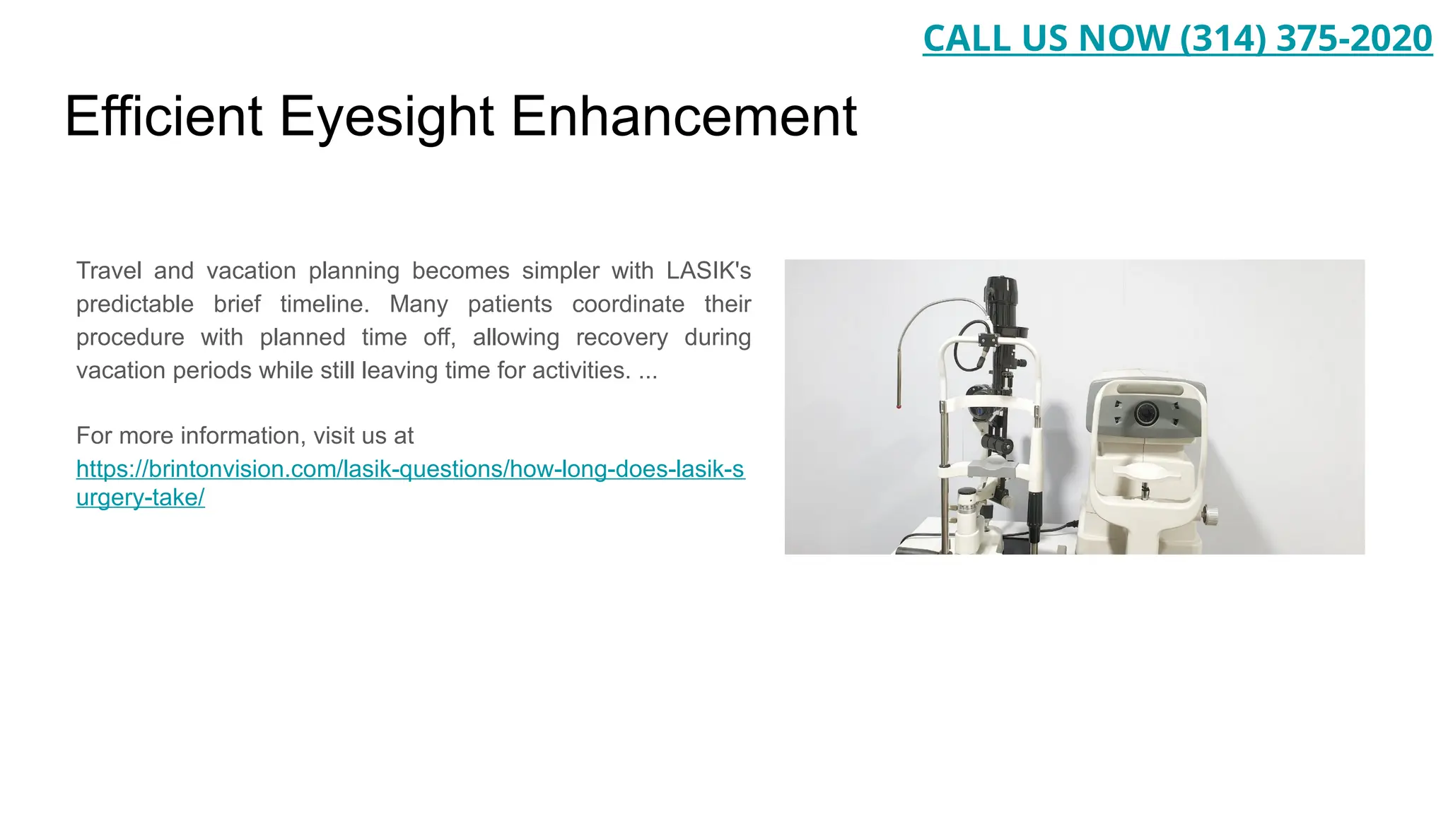 Efficient Eyesight Enhancement
Travel and vacation planning becomes simpler with LASIK's
predictable brief timeline. Many patients coordinate their
procedure with planned time off, allowing recovery during
vacation periods while still leaving time for activities. ...
For more information, visit us at
https://brintonvision.com/lasik-questions/how-long-does-lasik-s
urgery-take/
CALL US NOW (314) 375-2020
 