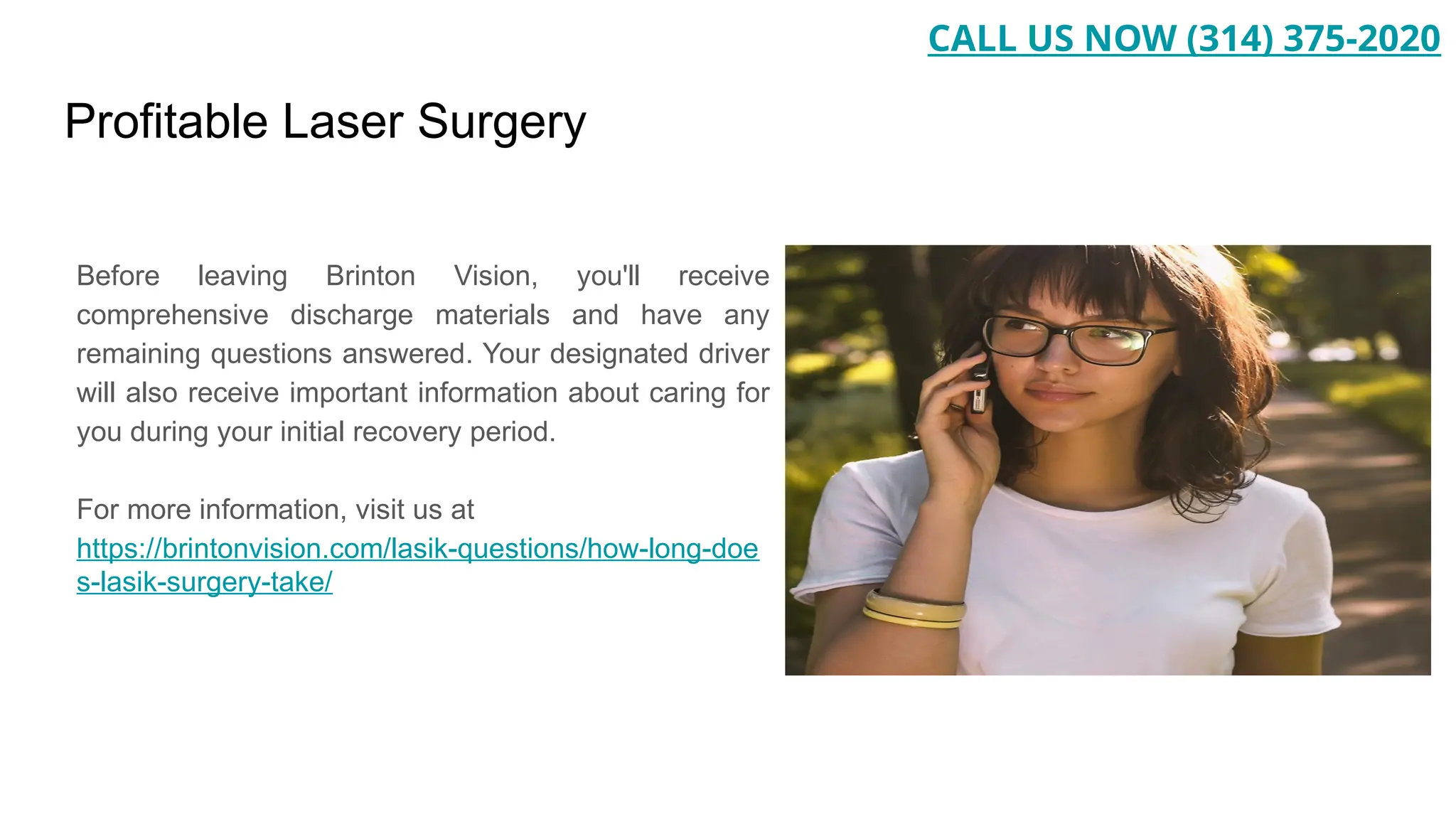 Profitable Laser Surgery
Before leaving Brinton Vision, you'll receive
comprehensive discharge materials and have any
remaining questions answered. Your designated driver
will also receive important information about caring for
you during your initial recovery period.
For more information, visit us at
https://brintonvision.com/lasik-questions/how-long-doe
s-lasik-surgery-take/
CALL US NOW (314) 375-2020
 