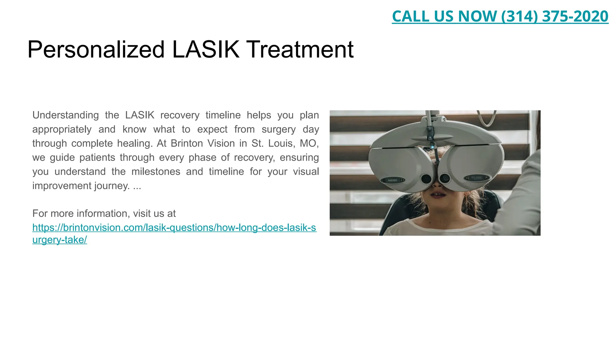 Personalized LASIK Treatment
Understanding the LASIK recovery timeline helps you plan
appropriately and know what to expect from surgery day
through complete healing. At Brinton Vision in St. Louis, MO,
we guide patients through every phase of recovery, ensuring
you understand the milestones and timeline for your visual
improvement journey. ...
For more information, visit us at
https://brintonvision.com/lasik-questions/how-long-does-lasik-s
urgery-take/
CALL US NOW (314) 375-2020
 
