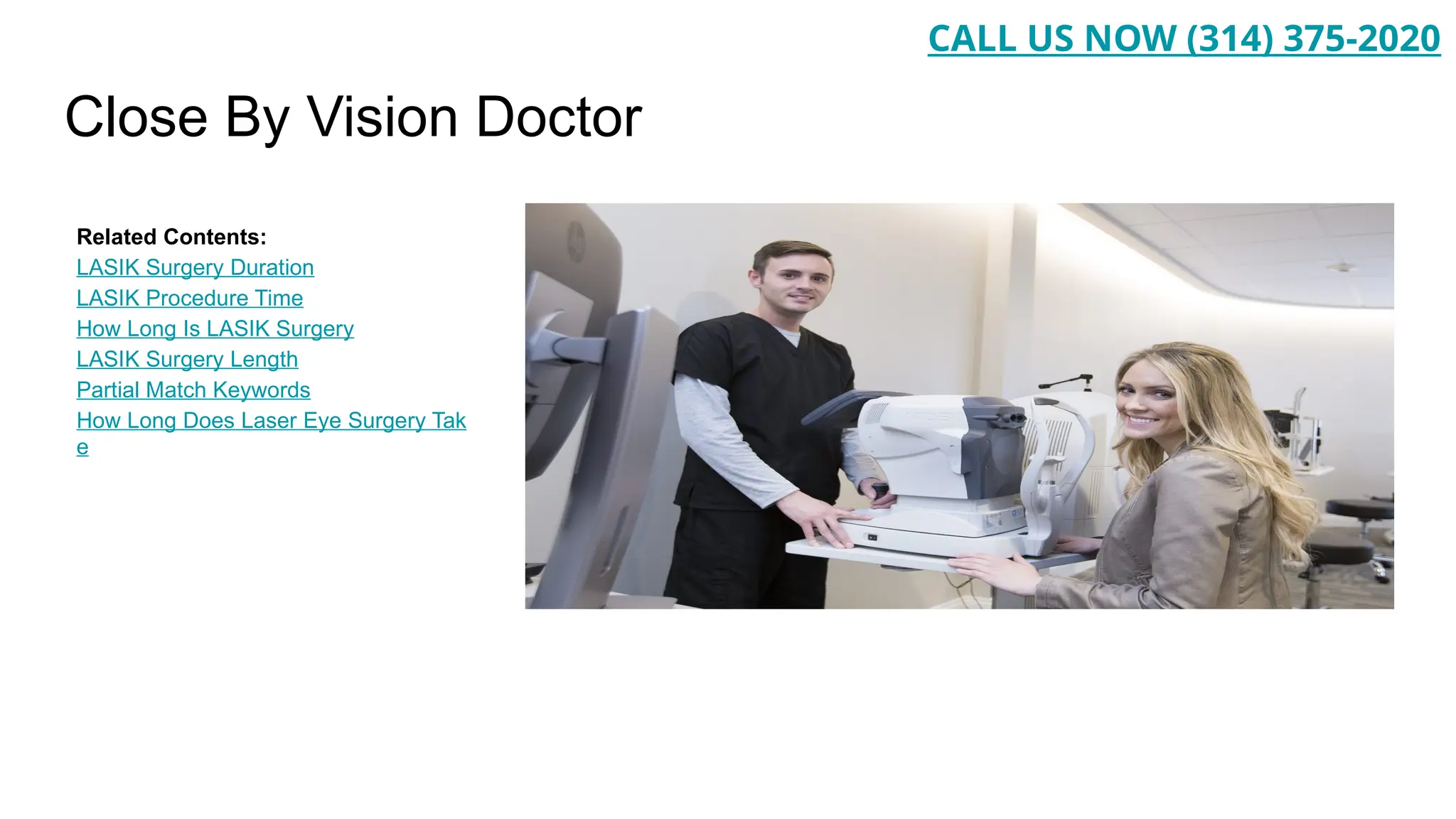 Close By Vision Doctor
Related Contents:
LASIK Surgery Duration
LASIK Procedure Time
How Long Is LASIK Surgery
LASIK Surgery Length
Partial Match Keywords
How Long Does Laser Eye Surgery Tak
e
CALL US NOW (314) 375-2020
 