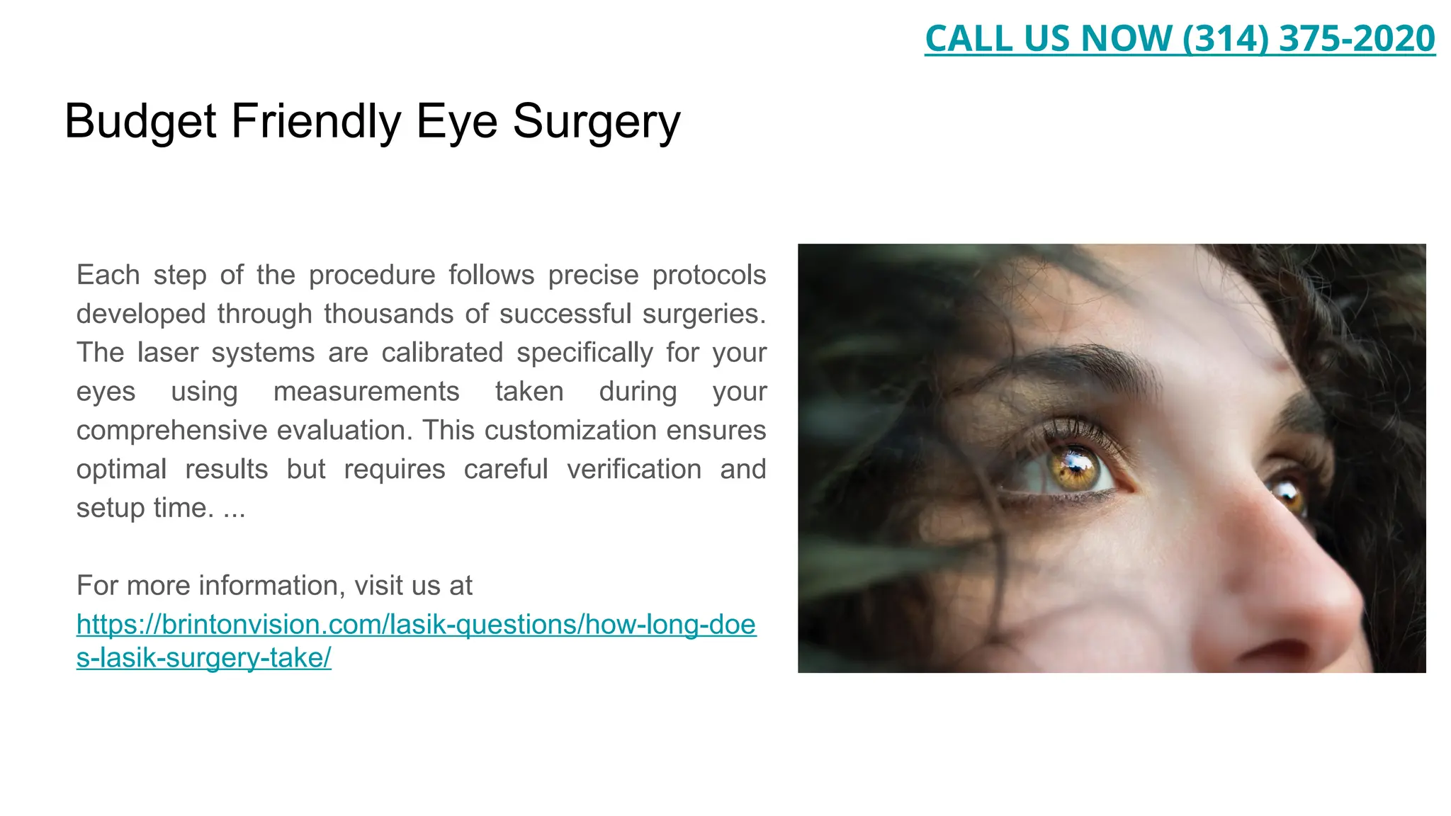 Budget Friendly Eye Surgery
Each step of the procedure follows precise protocols
developed through thousands of successful surgeries.
The laser systems are calibrated specifically for your
eyes using measurements taken during your
comprehensive evaluation. This customization ensures
optimal results but requires careful verification and
setup time. ...
For more information, visit us at
https://brintonvision.com/lasik-questions/how-long-doe
s-lasik-surgery-take/
CALL US NOW (314) 375-2020
 