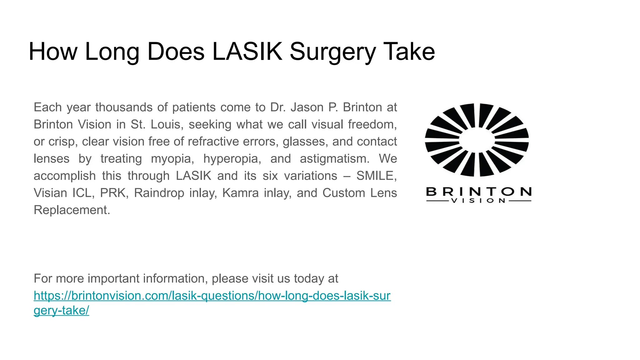 How Long Does LASIK Surgery Take
Each year thousands of patients come to Dr. Jason P. Brinton at
Brinton Vision in St. Louis, seeking what we call visual freedom,
or crisp, clear vision free of refractive errors, glasses, and contact
lenses by treating myopia, hyperopia, and astigmatism. We
accomplish this through LASIK and its six variations – SMILE,
Visian ICL, PRK, Raindrop inlay, Kamra inlay, and Custom Lens
Replacement.
For more important information, please visit us today at
https://brintonvision.com/lasik-questions/how-long-does-lasik-sur
gery-take/
 