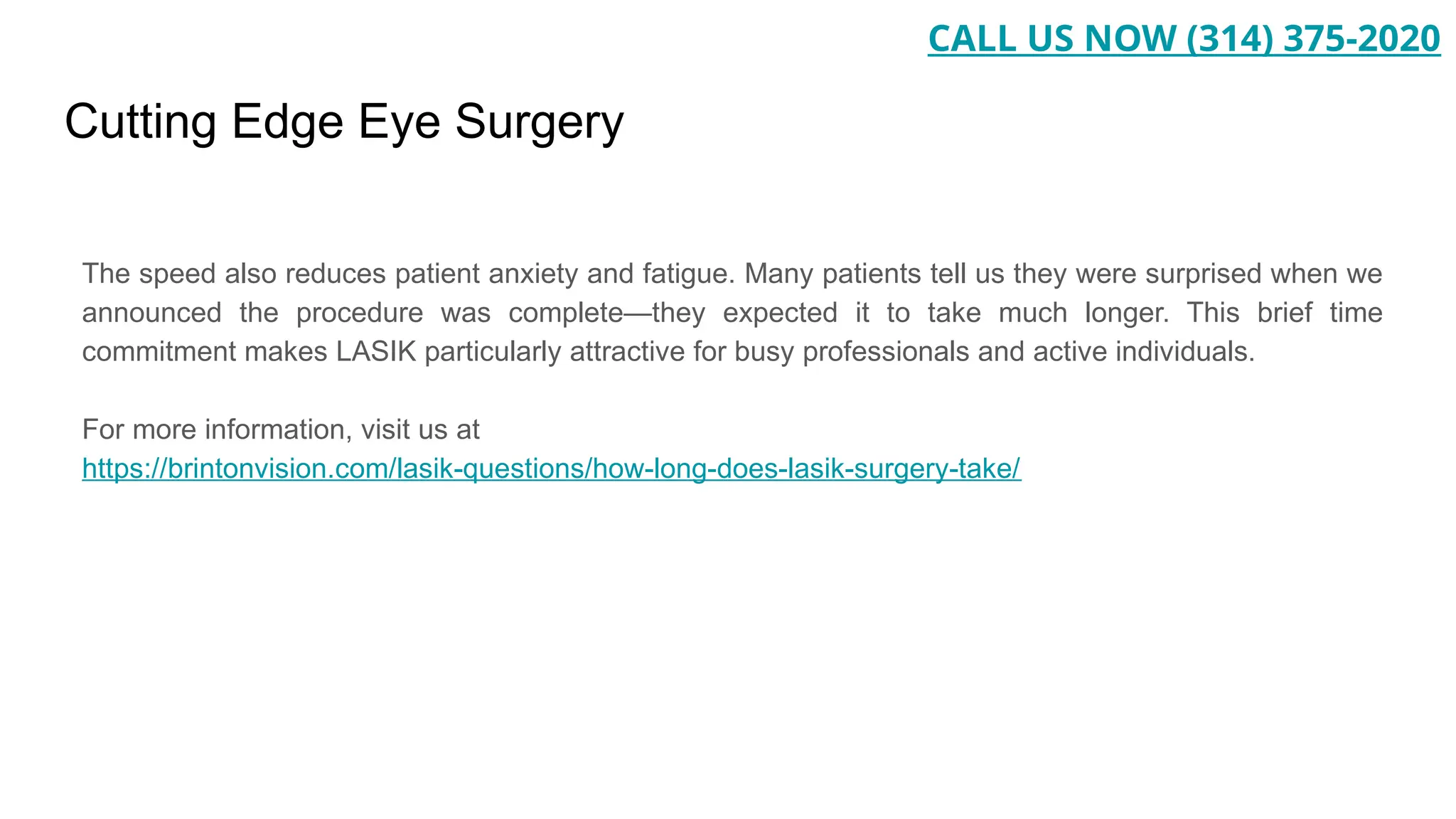 Cutting Edge Eye Surgery
The speed also reduces patient anxiety and fatigue. Many patients tell us they were surprised when we
announced the procedure was complete—they expected it to take much longer. This brief time
commitment makes LASIK particularly attractive for busy professionals and active individuals.
For more information, visit us at
https://brintonvision.com/lasik-questions/how-long-does-lasik-surgery-take/
CALL US NOW (314) 375-2020
 