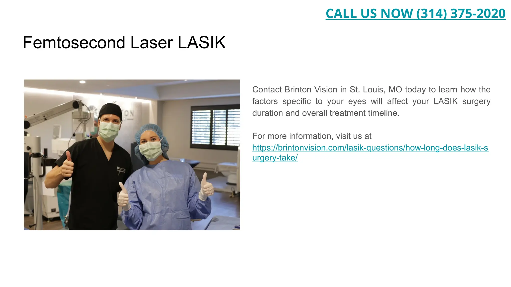 Femtosecond Laser LASIK
Contact Brinton Vision in St. Louis, MO today to learn how the
factors specific to your eyes will affect your LASIK surgery
duration and overall treatment timeline.
For more information, visit us at
https://brintonvision.com/lasik-questions/how-long-does-lasik-s
urgery-take/
CALL US NOW (314) 375-2020
 