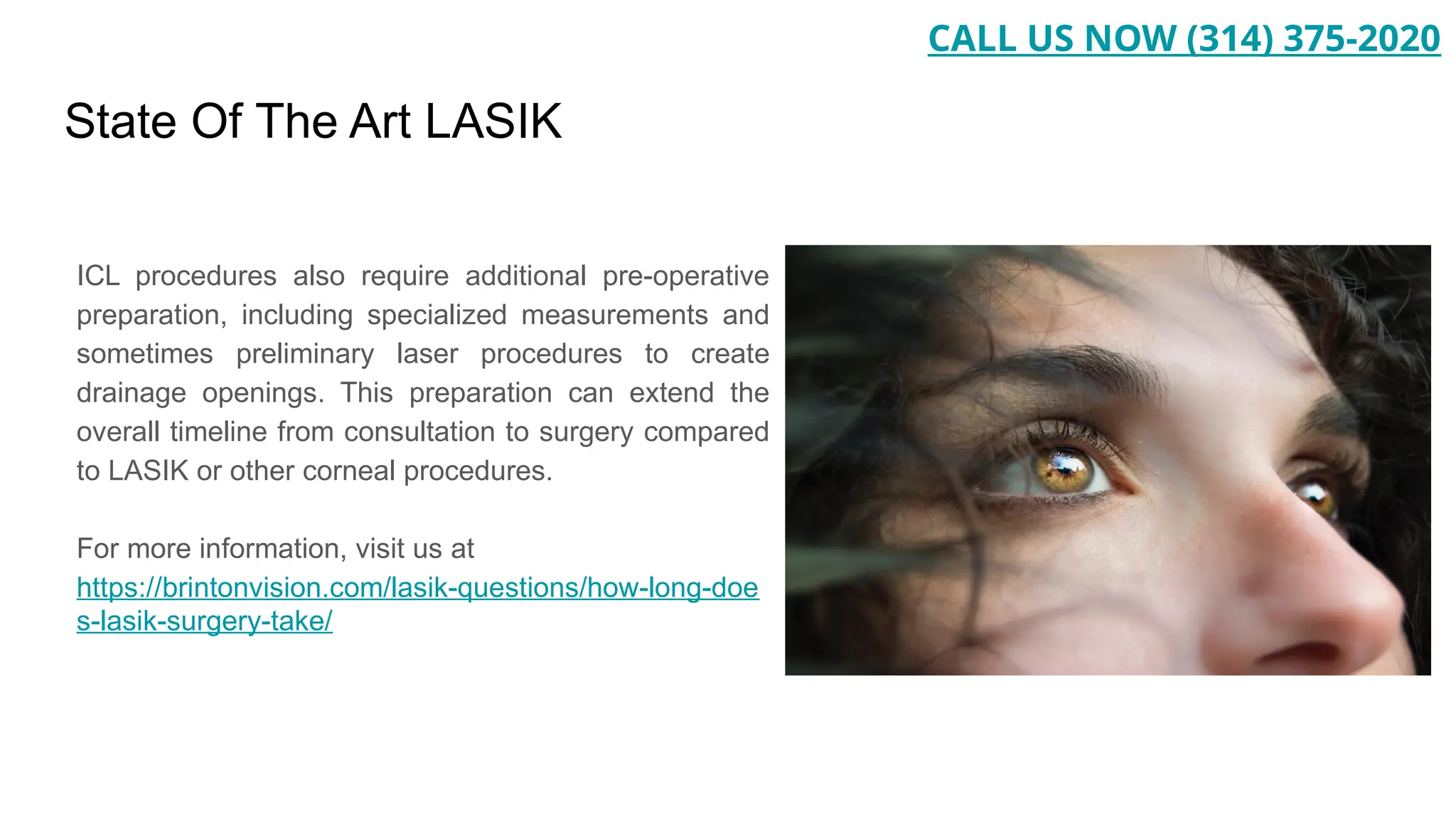 State Of The Art LASIK
ICL procedures also require additional pre-operative
preparation, including specialized measurements and
sometimes preliminary laser procedures to create
drainage openings. This preparation can extend the
overall timeline from consultation to surgery compared
to LASIK or other corneal procedures.
For more information, visit us at
https://brintonvision.com/lasik-questions/how-long-doe
s-lasik-surgery-take/
CALL US NOW (314) 375-2020
 
