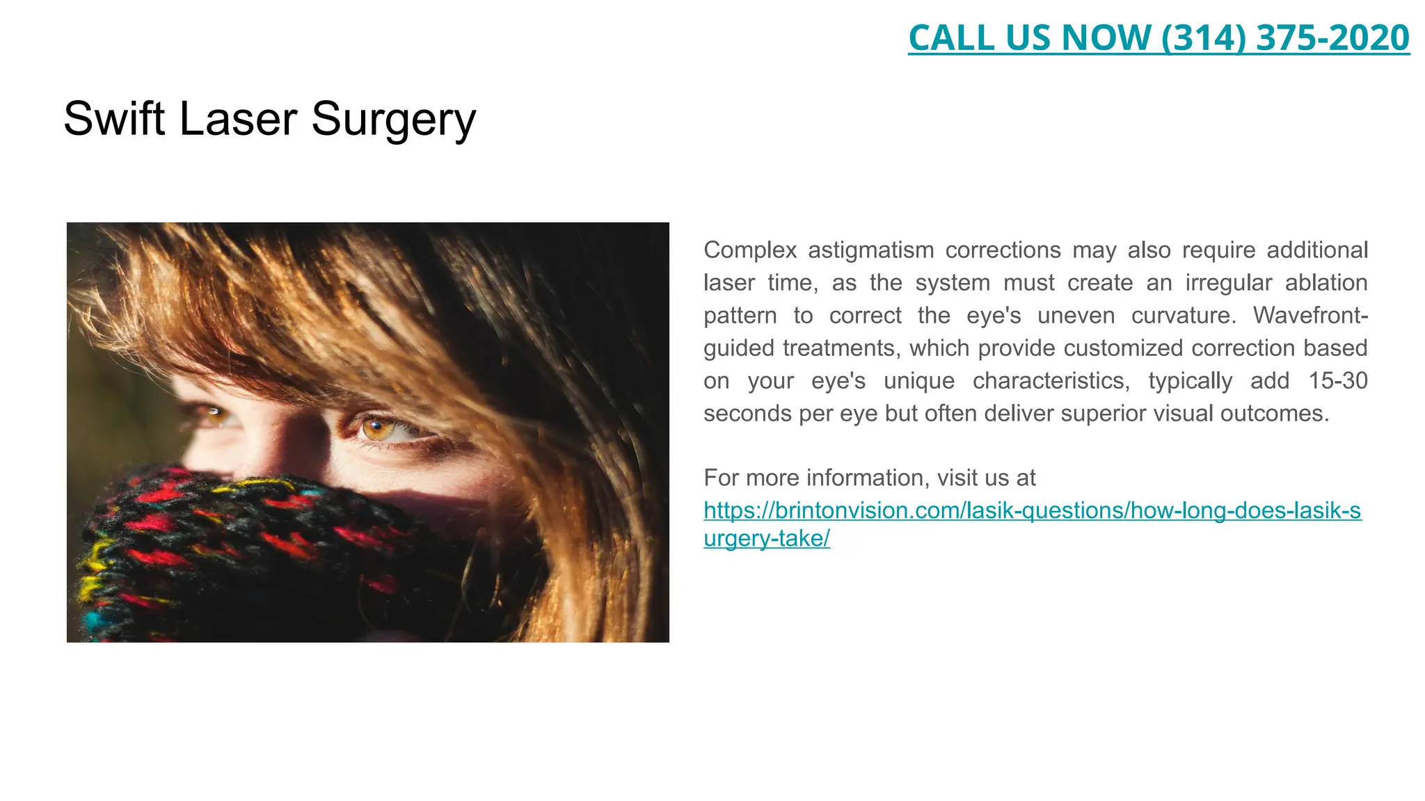 Swift Laser Surgery
Complex astigmatism corrections may also require additional
laser time, as the system must create an irregular ablation
pattern to correct the eye's uneven curvature. Wavefront-
guided treatments, which provide customized correction based
on your eye's unique characteristics, typically add 15-30
seconds per eye but often deliver superior visual outcomes.
For more information, visit us at
https://brintonvision.com/lasik-questions/how-long-does-lasik-s
urgery-take/
CALL US NOW (314) 375-2020
 