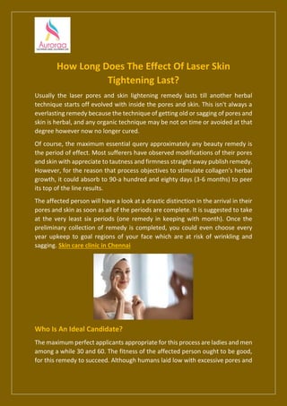 How Long Does The Effect Of Laser Skin
Tightening Last?
Usually the laser pores and skin lightening remedy lasts till another herbal
technique starts off evolved with inside the pores and skin. This isn't always a
everlasting remedy because the technique of getting old or sagging of pores and
skin is herbal, and any organic technique may be not on time or avoided at that
degree however now no longer cured.
Of course, the maximum essential query approximately any beauty remedy is
the period of effect. Most sufferers have observed modifications of their pores
and skin with appreciate to tautness and firmness straight away publish remedy.
However, for the reason that process objectives to stimulate collagen’s herbal
growth, it could absorb to 90-a hundred and eighty days (3-6 months) to peer
its top of the line results.
The affected person will have a look at a drastic distinction in the arrival in their
pores and skin as soon as all of the periods are complete. It is suggested to take
at the very least six periods (one remedy in keeping with month). Once the
preliminary collection of remedy is completed, you could even choose every
year upkeep to goal regions of your face which are at risk of wrinkling and
sagging. Skin care clinic in Chennai
Who Is An Ideal Candidate?
The maximum perfect applicants appropriate for this process are ladies and men
among a while 30 and 60. The fitness of the affected person ought to be good,
for this remedy to succeed. Although humans laid low with excessive pores and
 