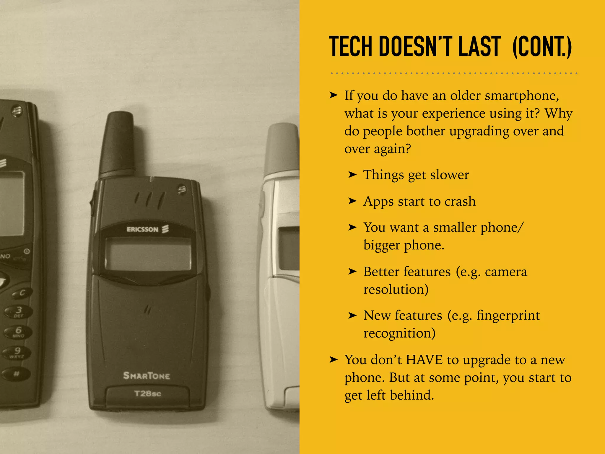 TECH DOESN’T LAST (CONT.)
➤ If you do have an older smartphone,
what is your experience using it? Why
do people bother upgrading over and
over again?
➤ Things get slower
➤ Apps start to crash
➤ You want a smaller phone/ 
bigger phone.
➤ Better features (e.g. camera
resolution)
➤ New features (e.g. ﬁngerprint
recognition)
➤ You don’t HAVE to upgrade to a new
phone. But at some point, you start to
get left behind.
 