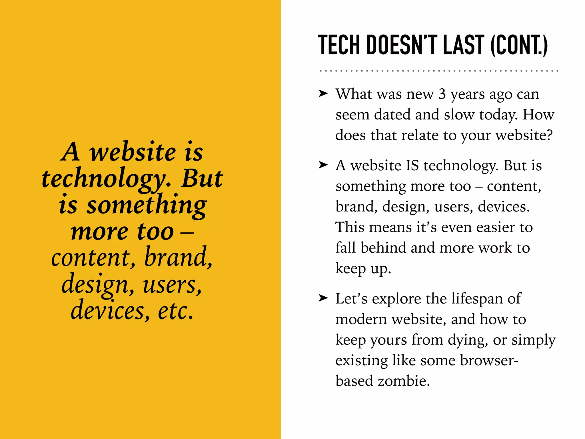 TECH DOESN’T LAST (CONT.)
➤ What was new 3 years ago can
seem dated and slow today. How
does that relate to your website?
➤ A website IS technology. But is
something more too – content,
brand, design, users, devices.
This means it’s even easier to
fall behind and more work to
keep up.
➤ Let’s explore the lifespan of
modern website, and how to
keep yours from dying, or simply
existing like some browser-
based zombie.
A website is
technology. But
is something
more too –
content, brand,
design, users,
devices, etc.
 