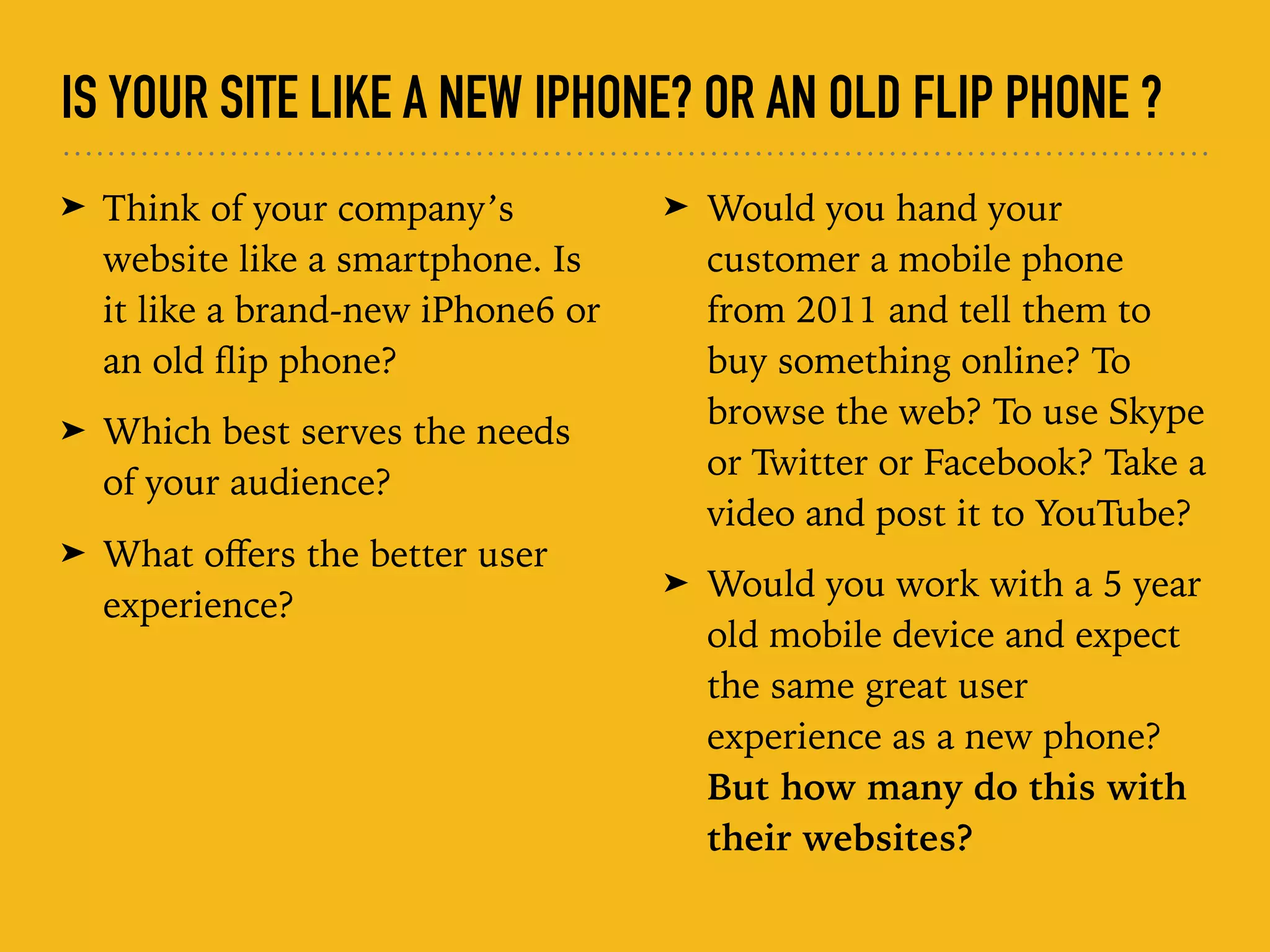 IS YOUR SITE LIKE A NEW IPHONE? OR AN OLD FLIP PHONE ?
➤ Think of your company’s
website like a smartphone. Is
it like a brand-new iPhone6 or
an old ﬂip phone?
➤ Which best serves the needs
of your audience?
➤ What oﬀers the better user
experience?
➤ Would you hand your
customer a mobile phone
from 2011 and tell them to
buy something online? To
browse the web? To use Skype
or Twitter or Facebook? Take a
video and post it to YouTube?
➤ Would you work with a 5 year
old mobile device and expect
the same great user
experience as a new phone?
But how many do this with
their websites?
 