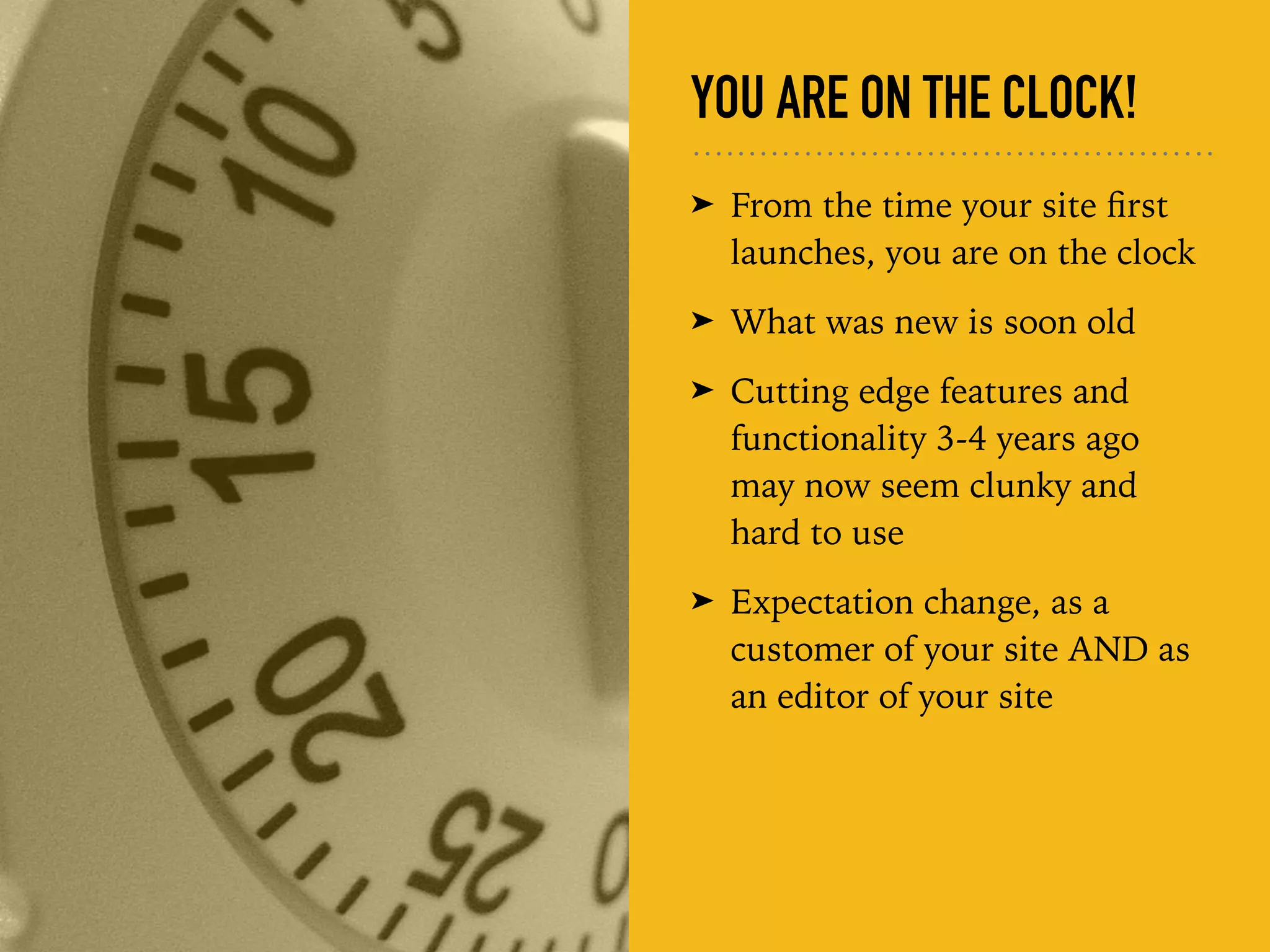 YOU ARE ON THE CLOCK!
➤ From the time your site ﬁrst
launches, you are on the clock
➤ What was new is soon old
➤ Cutting edge features and
functionality 3-4 years ago
may now seem clunky and
hard to use
➤ Expectation change, as a
customer of your site AND as
an editor of your site
 