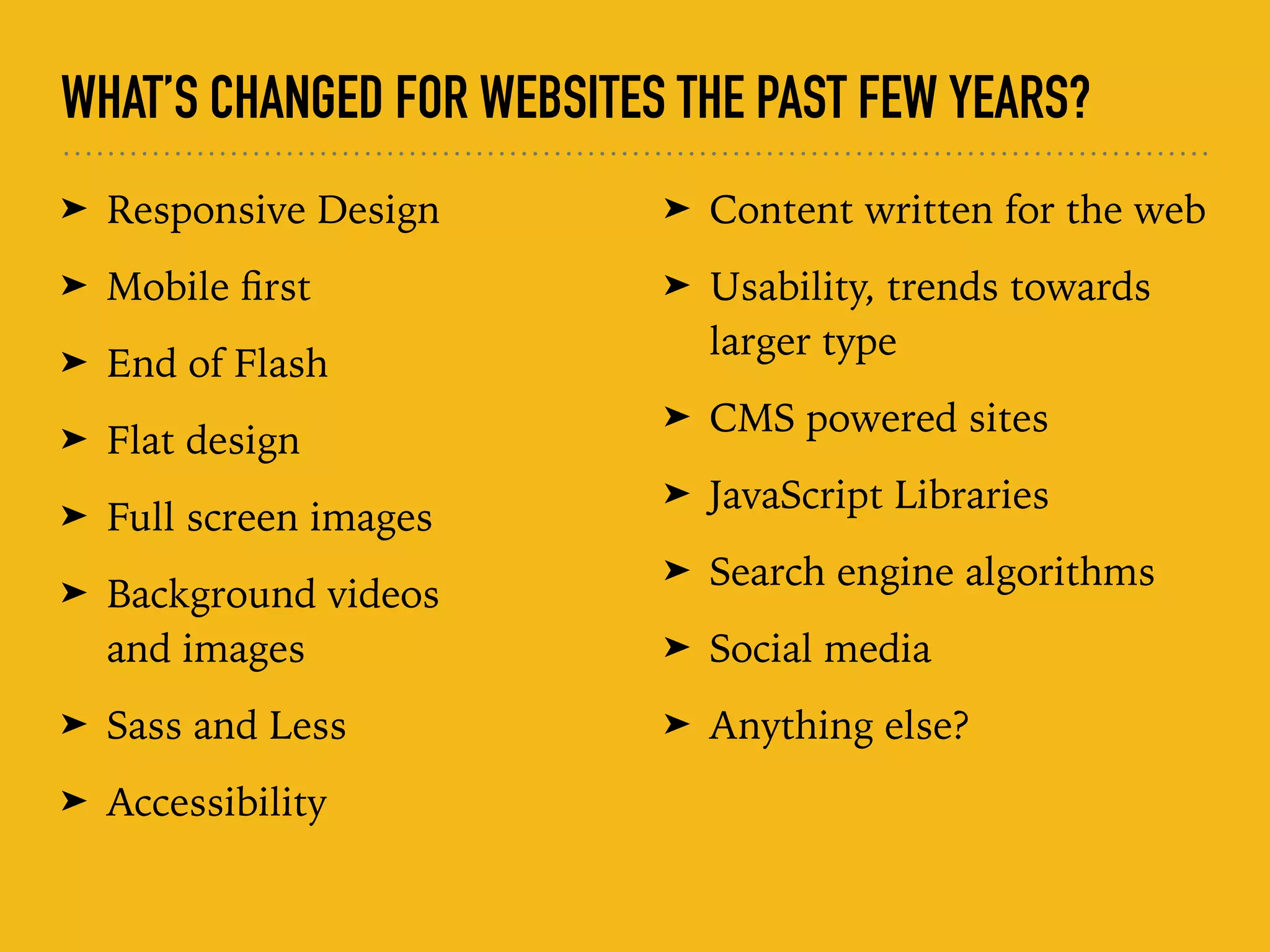 WHAT’S CHANGED FOR WEBSITES THE PAST FEW YEARS?
➤ Responsive Design
➤ Mobile ﬁrst
➤ End of Flash
➤ Flat design
➤ Full screen images
➤ Background videos  
and images
➤ Sass and Less
➤ Accessibility
➤ Content written for the web
➤ Usability, trends towards
larger type
➤ CMS powered sites
➤ JavaScript Libraries
➤ Search engine algorithms
➤ Social media
➤ Anything else?
 