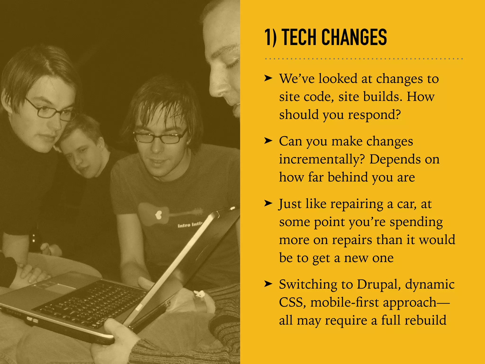 1) TECH CHANGES
➤ We’ve looked at changes to
site code, site builds. How
should you respond?
➤ Can you make changes
incrementally? Depends on
how far behind you are
➤ Just like repairing a car, at
some point you’re spending
more on repairs than it would
be to get a new one
➤ Switching to Drupal, dynamic
CSS, mobile-ﬁrst approach—
all may require a full rebuild
 
