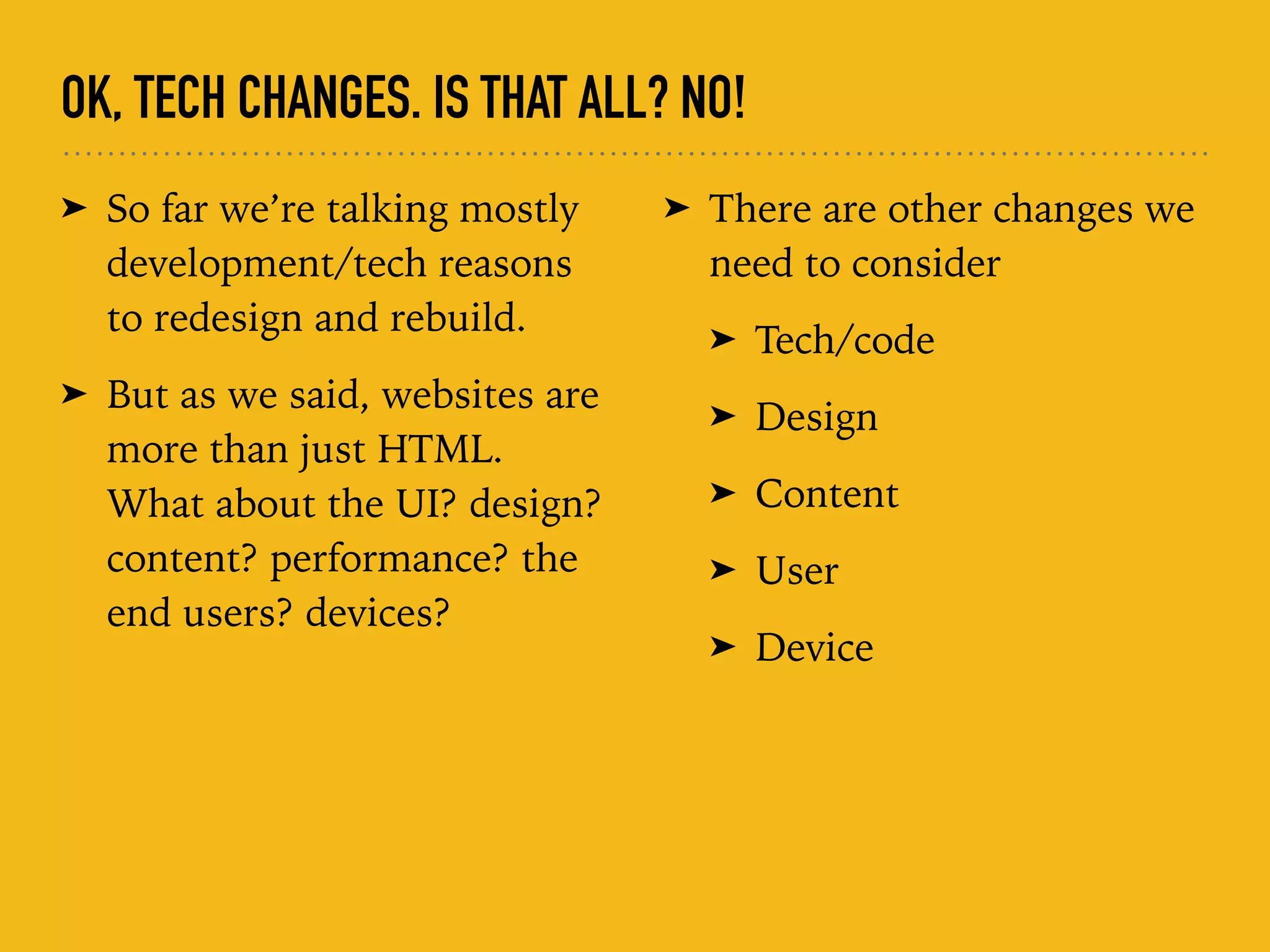 OK, TECH CHANGES. IS THAT ALL? NO!
➤ So far we’re talking mostly
development/tech reasons
to redesign and rebuild.
➤ But as we said, websites are
more than just HTML.
What about the UI? design?
content? performance? the
end users? devices? 
 
➤ There are other changes we
need to consider
➤ Tech/code
➤ Design
➤ Content
➤ User
➤ Device
 