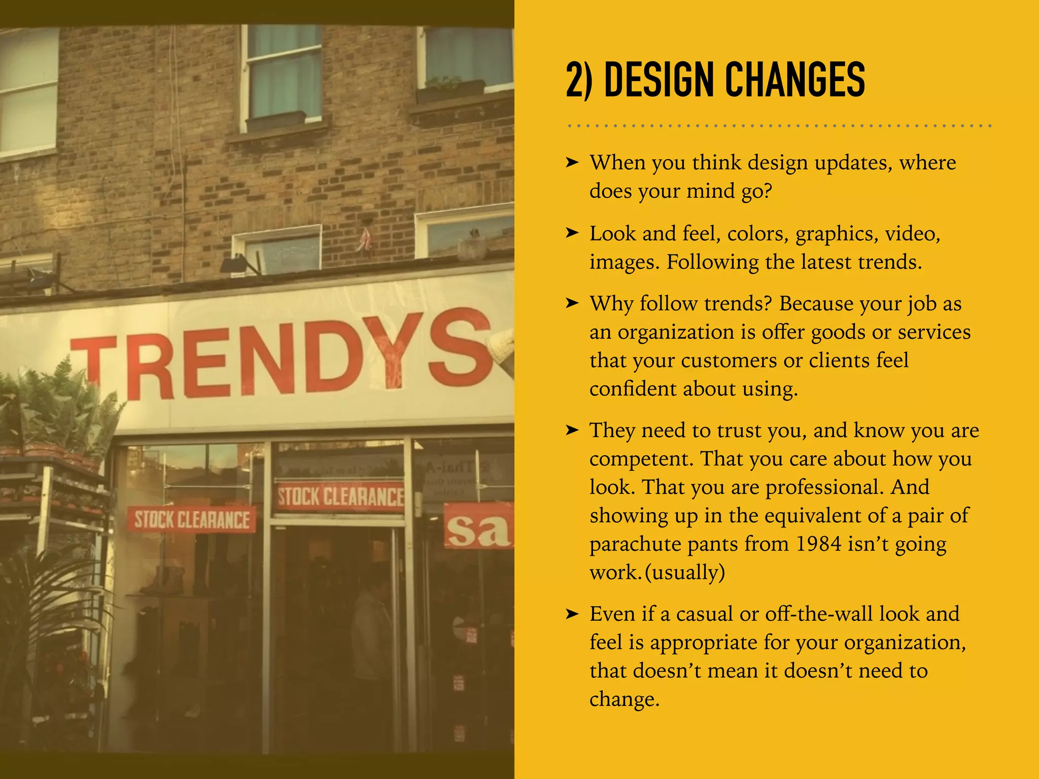 2) DESIGN CHANGES
➤ When you think design updates, where
does your mind go?
➤ Look and feel, colors, graphics, video,
images. Following the latest trends.
➤ Why follow trends? Because your job as
an organization is oﬀer goods or services
that your customers or clients feel
conﬁdent about using.
➤ They need to trust you, and know you are
competent. That you care about how you
look. That you are professional. And
showing up in the equivalent of a pair of
parachute pants from 1984 isn’t going
work.(usually)
➤ Even if a casual or oﬀ-the-wall look and
feel is appropriate for your organization,
that doesn’t mean it doesn’t need to
change.
 