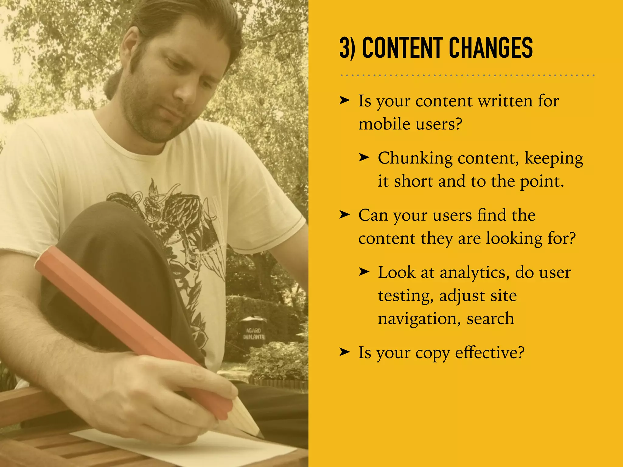 3) CONTENT CHANGES
➤ Is your content written for
mobile users?
➤ Chunking content, keeping
it short and to the point.
➤ Can your users ﬁnd the
content they are looking for?
➤ Look at analytics, do user
testing, adjust site
navigation, search
➤ Is your copy eﬀective?
 