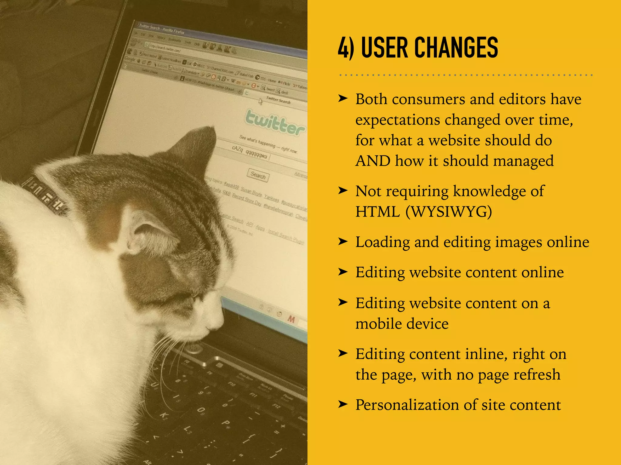 4) USER CHANGES
➤ Both consumers and editors have
expectations changed over time,
for what a website should do
AND how it should managed
➤ Not requiring knowledge of
HTML (WYSIWYG)
➤ Loading and editing images online
➤ Editing website content online
➤ Editing website content on a
mobile device
➤ Editing content inline, right on
the page, with no page refresh
➤ Personalization of site content
 