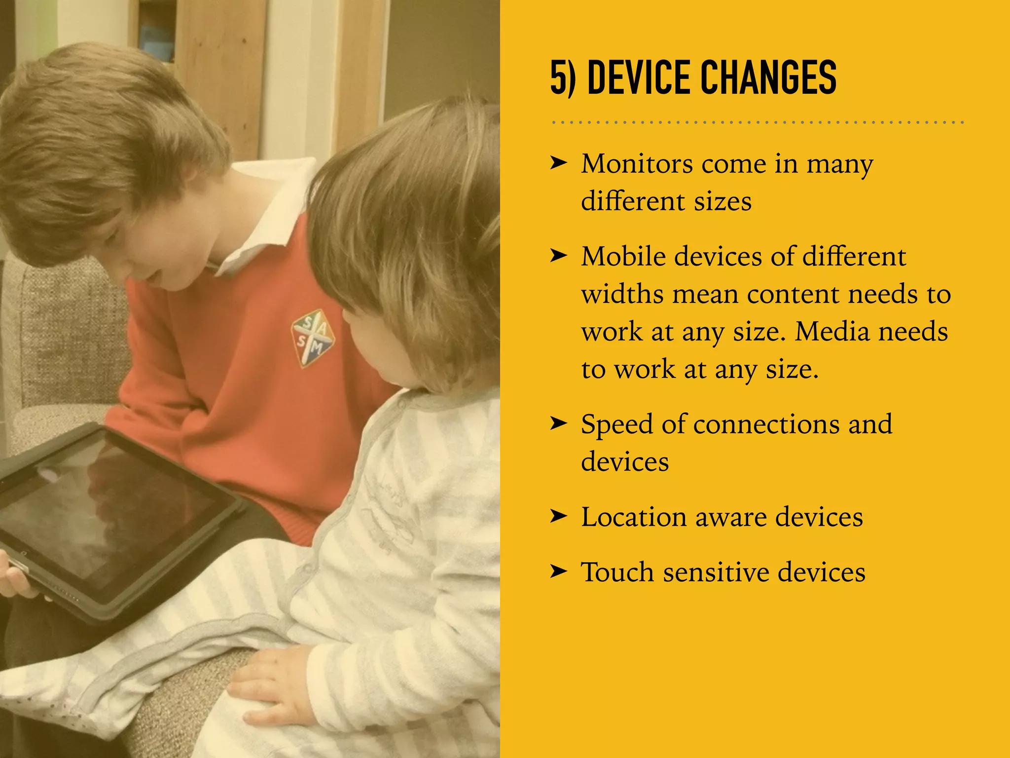 5) DEVICE CHANGES
➤ Monitors come in many
diﬀerent sizes
➤ Mobile devices of diﬀerent
widths mean content needs to
work at any size. Media needs
to work at any size.
➤ Speed of connections and
devices
➤ Location aware devices
➤ Touch sensitive devices
 