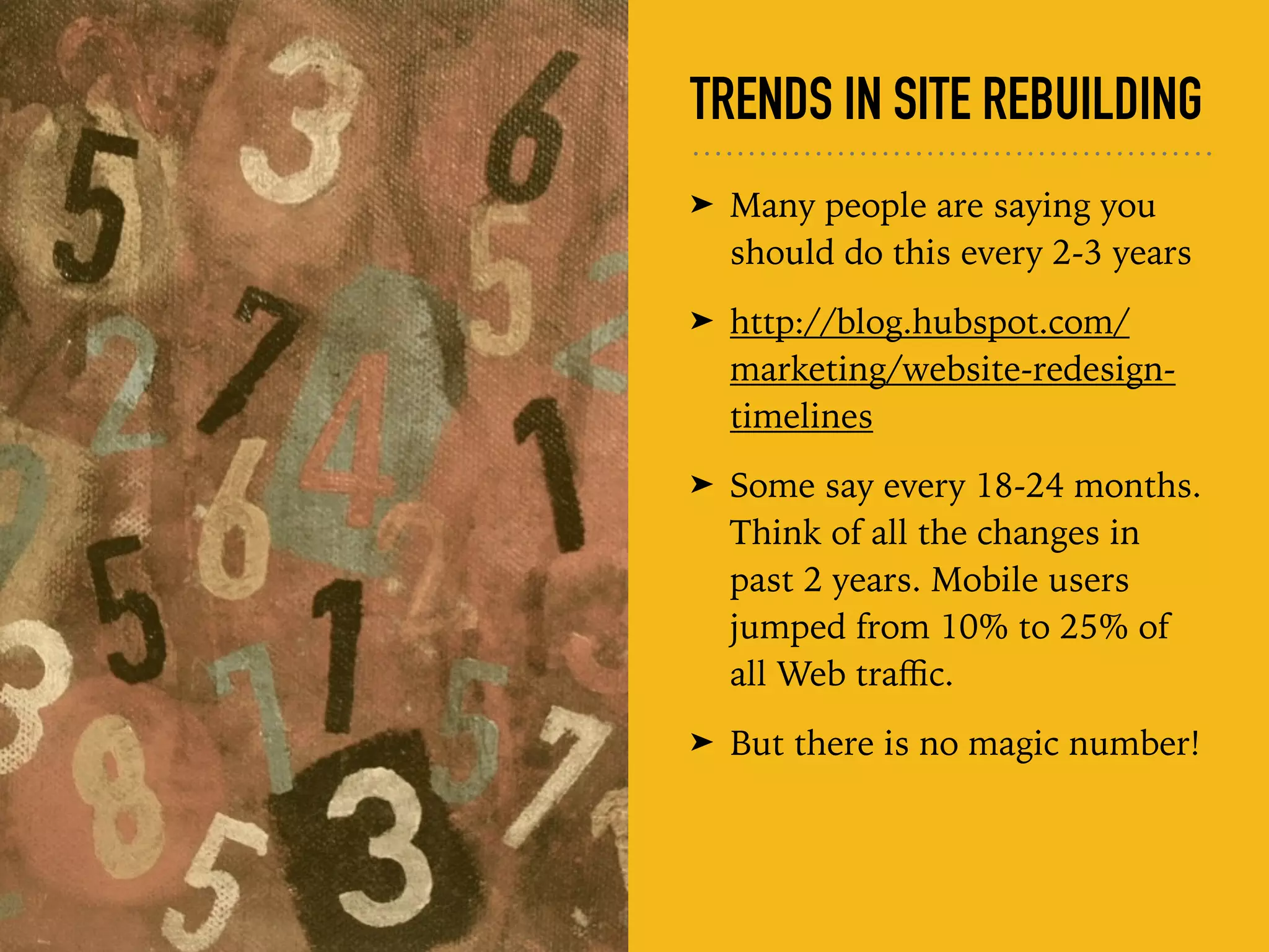 TRENDS IN SITE REBUILDING
➤ Many people are saying you
should do this every 2-3 years
➤ http://blog.hubspot.com/
marketing/website-redesign-
timelines
➤ Some say every 18-24 months.
Think of all the changes in
past 2 years. Mobile users
jumped from 10% to 25% of
all Web traﬃc.
➤ But there is no magic number!
 