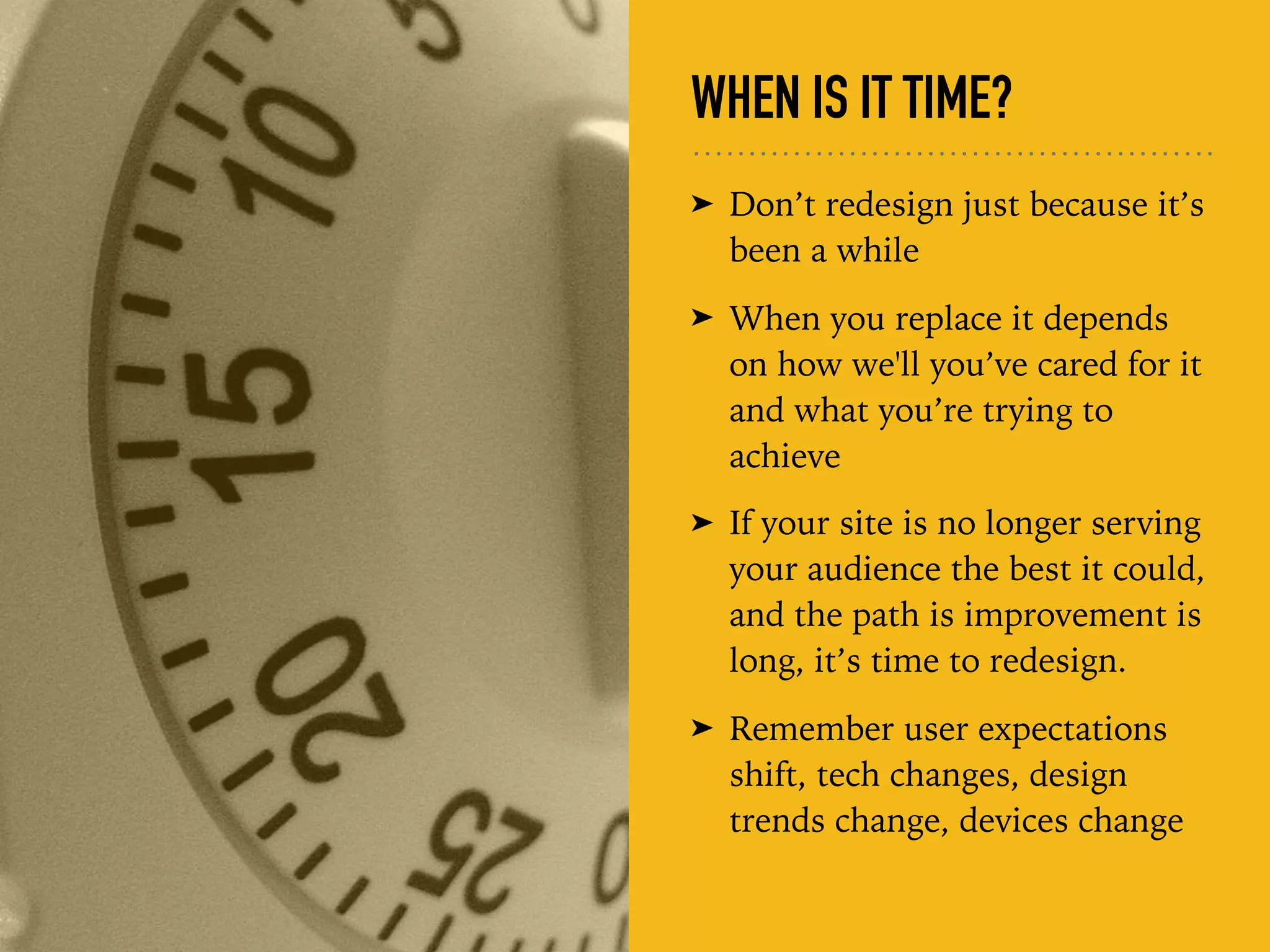 WHEN IS IT TIME?
➤ Don’t redesign just because it’s
been a while
➤ When you replace it depends
on how we'll you’ve cared for it
and what you’re trying to
achieve
➤ If your site is no longer serving
your audience the best it could,
and the path is improvement is
long, it’s time to redesign.
➤ Remember user expectations
shift, tech changes, design
trends change, devices change
 